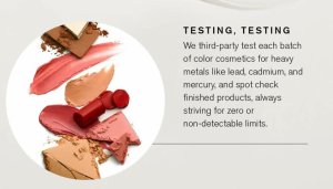 Better Beauty Vemont- Beautycounter third-party tests each batch of color cosmetics for heavy metals like lead, cadmium, and mercury, and spot check finished products, always striving for zero or non-detectable limits